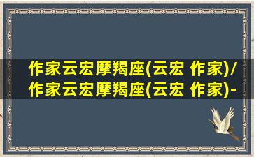 作家云宏摩羯座(云宏 作家)/作家云宏摩羯座(云宏 作家)-我的网站